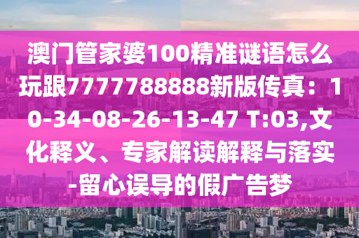 澳門管家婆100精準(zhǔn)謎語(yǔ)怎么玩跟7777788888新版?zhèn)髡妫?0-34-08-26-13-47 T:03,文化釋義、專家解讀解釋與落實(shí)-留心誤導(dǎo)的假?gòu)V告夢(mèng)