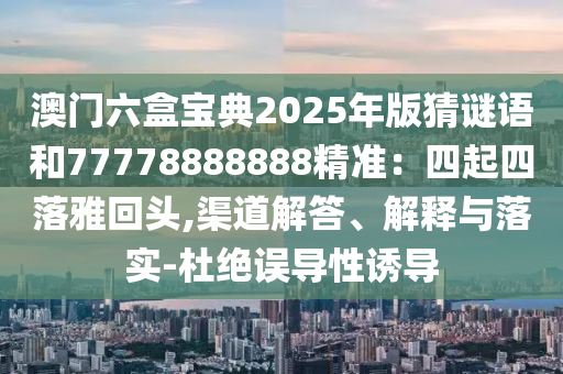澳門六盒寶典2025年版猜謎語和77778888888精準：四起四落雅回頭,渠道解答、解釋與落實-杜絕誤導性誘導