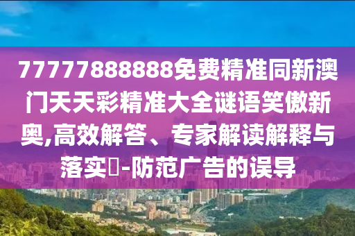 77777888888免費(fèi)精準(zhǔn)同新澳門天天彩精準(zhǔn)大全謎語笑傲新奧,高效解答、專家解讀解釋與落實(shí)?-防范廣告的誤導(dǎo)石家莊阿鷗環(huán)?？萍加邢薰? class=