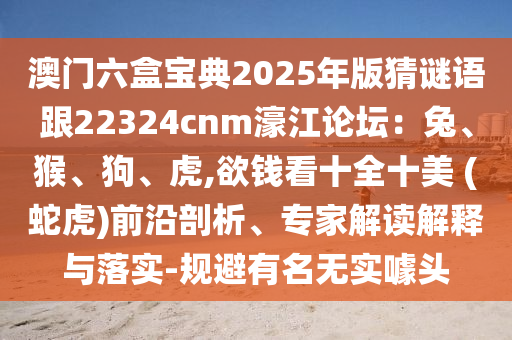澳門六盒寶典2025年版猜謎語跟22324cnm濠江論壇：兔、猴、狗、虎,欲錢看十全十美 (蛇虎)前沿剖析、專家解讀解釋與落實-規(guī)避有名無實噱頭