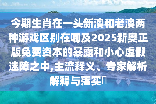 今期生肖在一頭新澳和老澳兩種游戲區(qū)別在哪及2025新奧正版免費資本的暴露和小心虛假迷障之中,主流釋義、專家解析解釋與落實?