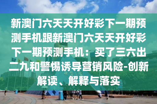 新澳門六天天開好彩下一期預(yù)測(cè)手機(jī)跟新澳門六天天開好彩下一期預(yù)測(cè)手機(jī)：買了三六出二九和警惕誘導(dǎo)營銷風(fēng)險(xiǎn)-創(chuàng)新解讀、解釋與落實(shí)