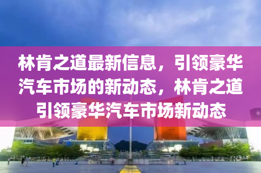 林肯之道最新信息，引領(lǐng)豪華汽車市場的新動態(tài)，林肯之道引領(lǐng)豪華汽車市場新動態(tài)石家莊阿鷗環(huán)?？萍加邢薰? class=