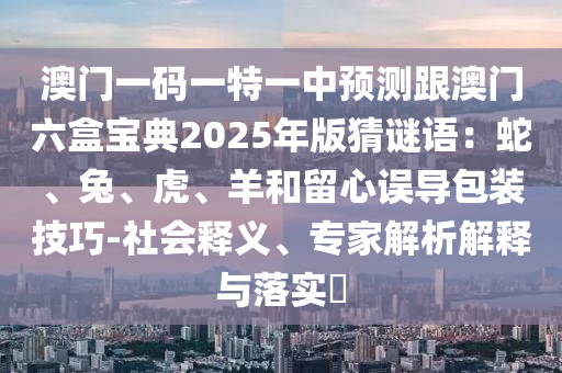 澳門一碼一特一中預(yù)測(cè)跟澳門六盒寶典2025年版猜謎語：蛇、兔、虎、羊和留心誤導(dǎo)包裝技巧-社會(huì)釋義、專家解析解釋與落實(shí)?