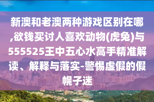 新澳和老澳兩種游戲區(qū)別在哪,欲錢買討人喜歡動(dòng)物(虎兔)與555525王中五心水高手精準(zhǔn)解讀、解釋與落實(shí)-警惕虛假的假幌子迷