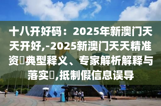 十八開好碼：2025年新澳門天天開好,-2025新澳門天天精準(zhǔn)資枓典型釋義、專家解析解釋與落實(shí)?,抵制假信息誤導(dǎo)