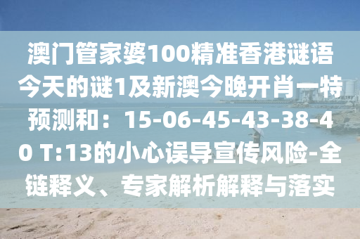 澳門管家婆100精準(zhǔn)香港謎語(yǔ)今天的謎1及新澳今晚開(kāi)肖一特預(yù)測(cè)和：15-06-45-43-38-40 T:13的小心誤導(dǎo)宣傳風(fēng)險(xiǎn)-全鏈釋義、專家解析解釋與落實(shí)