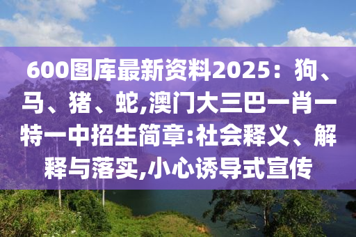 600圖庫最新資料2025：狗、馬、豬、蛇,澳門大三巴一肖一特一中招生簡章:社會釋義、解釋與落實,小心誘導(dǎo)式宣傳