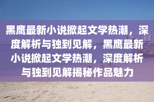 黑鷹最新小說掀起文學(xué)熱潮，深度解析與獨到見解，黑鷹最新小說掀起文學(xué)熱潮，深度解析與獨到見解揭秘作品魅力