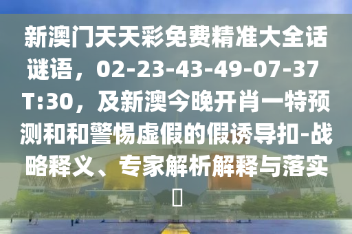 新澳門天天彩免費精準大全話謎語，02-23-43-49-07-37 T:30，及新澳今晚開肖一特預(yù)測和和警惕虛假的假誘導(dǎo)扣-戰(zhàn)略釋義、專家解析解釋與落實?