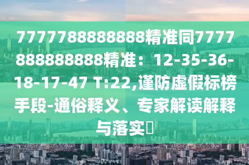 7777788888888精準(zhǔn)同7777888888888精準(zhǔn)：12-35-36-18-17-47 T:22,謹(jǐn)防虛假標(biāo)榜手段-通俗釋義、專家解讀解釋與落實(shí)?