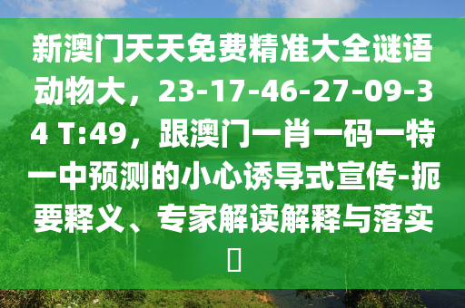 新澳門天天免費精準(zhǔn)大全謎語動物大，23-17-46-27-09-34 T:49，跟澳門一肖一碼一特一中預(yù)測的小心誘導(dǎo)式宣傳-扼要釋義、專家解讀解釋與落實?
