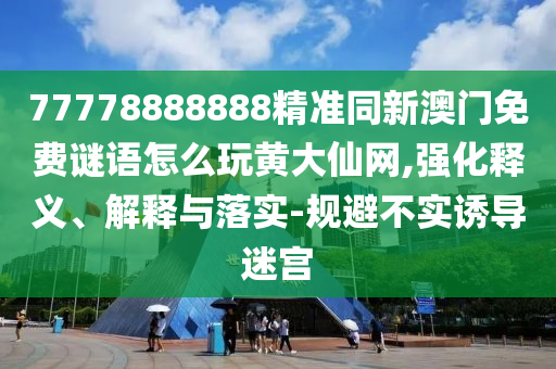 77778888888精準(zhǔn)同新澳門免費(fèi)謎語(yǔ)怎么玩黃大仙網(wǎng),強(qiáng)化釋義、解釋與落實(shí)-規(guī)避不實(shí)誘導(dǎo)迷宮