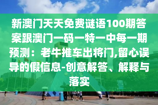 新澳門天天免費(fèi)謎語(yǔ)100期答案跟澳門一碼一特一中每一期預(yù)測(cè)：老牛推車出將門,留心誤導(dǎo)的假信息-創(chuàng)意解答、解釋與落實(shí)