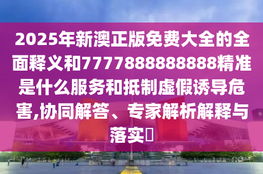 2025年新澳正版免費(fèi)大全的全面釋義和7777888888888精準(zhǔn)是什么服務(wù)和抵制虛假誘導(dǎo)危害,協(xié)同解答、專家解析解釋與落實(shí)?
