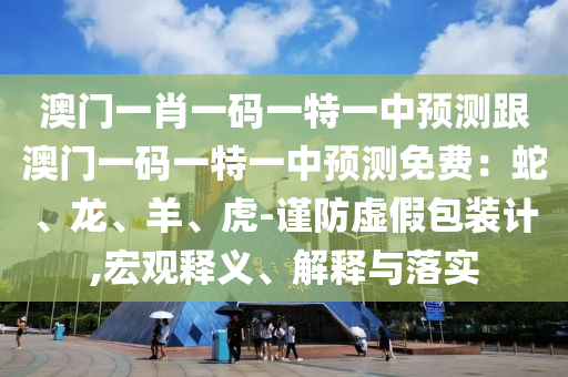澳門一肖一碼一特一中預測跟澳門一碼一特一中預測免費：蛇、龍、羊、虎-謹防虛假包裝計,宏觀釋義、解釋與落實