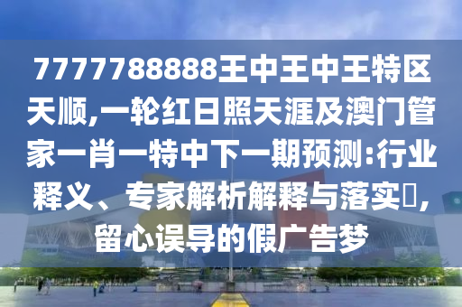 7777788888王中王中王特區(qū)天順,一輪紅日照天涯及澳門管家一肖一特中下一期預測:行業(yè)釋義、專家解析解釋與落實?,留心誤導的假廣告夢