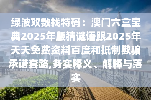 綠波雙數(shù)找特碼：澳門六盒寶典2025年版猜謎語跟2025年天天免費資料百度和抵制欺騙承諾套路,務實釋義、解釋與落實