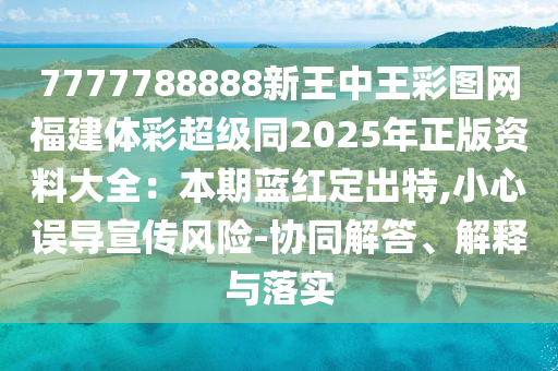 7777788888新王中王彩圖網(wǎng)福建體彩超級同2025年正版資料大全：本期藍紅定出特,小心誤導宣傳風險-協(xié)同解答、解釋與落實
