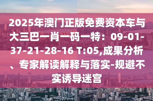 2025年澳門正版免費(fèi)資本車與大三巴一肖一碼一特：09-01-37-21-28-16 T:05,成果分析、專家解讀解釋與落實(shí)-規(guī)避不實(shí)誘導(dǎo)迷宮
