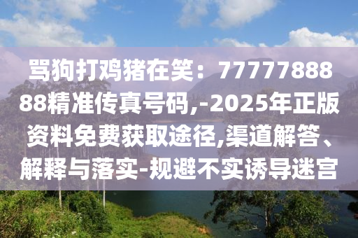 罵狗打雞豬在笑：7777788888精準(zhǔn)傳真號碼,-2025年正版資料免費(fèi)獲取途徑,渠道解答、解釋與落實(shí)-規(guī)避不實(shí)誘導(dǎo)迷宮
