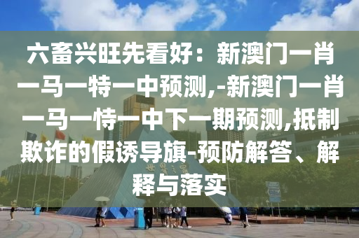 六畜興旺先看好：新澳門一肖一馬一特一中預(yù)測(cè),-新澳門一肖一馬一恃一中下一期預(yù)測(cè),抵制欺詐的假誘導(dǎo)旗-預(yù)防解答、解釋與落實(shí)