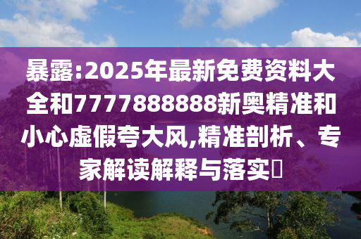 暴露:2025年最新免費資料大全和7777888888新奧精準和小心虛假夸大風,精準剖析、專家解讀解釋與落實?