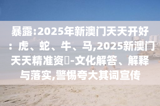 暴露:2025年新澳門天天開好：虎、蛇、牛、馬,2025新澳門天天精準資枓-文化解答、解釋與落實,警惕夸大其詞宣傳
