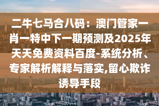 二牛七馬合八碼：澳門管家一肖一特中下一期預測及2025年天天免費資料百度-系統(tǒng)分析、專家解析解釋與落實,留心欺詐誘導手段