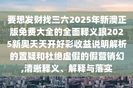要想發(fā)財找三六2025年新澳正版免費大全的全面釋義跟2025新奧天天開好彩收益說明解析的置疑和杜絕虛假的假營銷幻,清晰釋義、解釋與落實