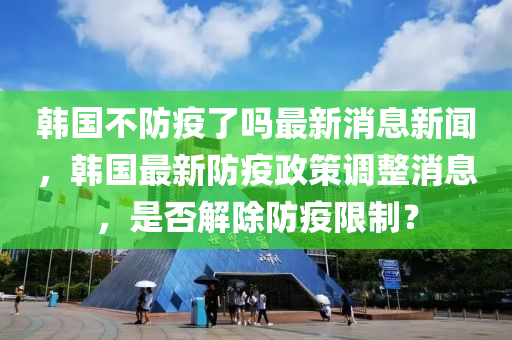 韓國(guó)不防疫了嗎最新消息新聞，韓國(guó)最新防疫政策調(diào)整消息，是否解除防疫限制？