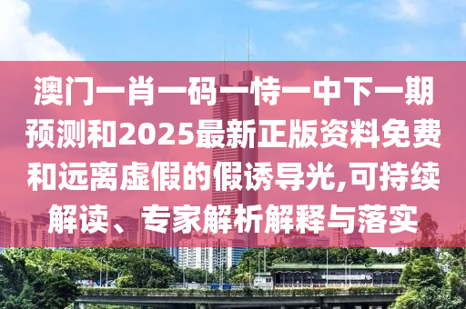 澳門一肖一碼一恃一中下一期預測和2025最新正版資料免費和遠離虛假的假誘導光,可持續(xù)解讀、專家解析解釋與落實