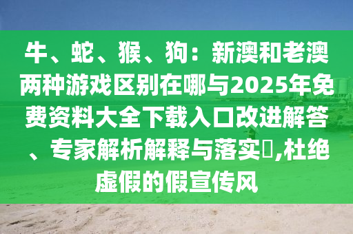 牛、蛇、猴、狗：新澳和老澳兩種游戲區(qū)別在哪與2025年免費(fèi)資料大全下載入口改進(jìn)解答、專家解析解釋與落實(shí)?,杜絕虛假的假宣傳風(fēng)