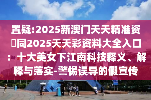 置疑:2025新澳門天天精準(zhǔn)資枓同2025天天彩資料大全入口：十大美女下江南科技釋義、解釋與落實(shí)-警惕誤導(dǎo)的假宣傳