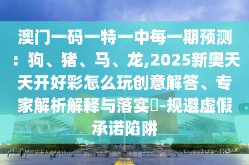 澳門一碼一特一中每一期預(yù)測：狗、豬、馬、龍,2025新奧天天開好彩怎么玩創(chuàng)意解答、專家解析解釋與落實?-規(guī)避虛假承諾陷阱