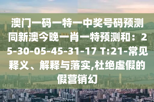澳門一碼一特一中獎(jiǎng)號(hào)碼預(yù)測(cè)同新澳今晚一肖一特預(yù)測(cè)和：25-30-05-45-31-17 T:21-常見釋義、解釋與落實(shí),杜絕虛假的假營(yíng)銷幻