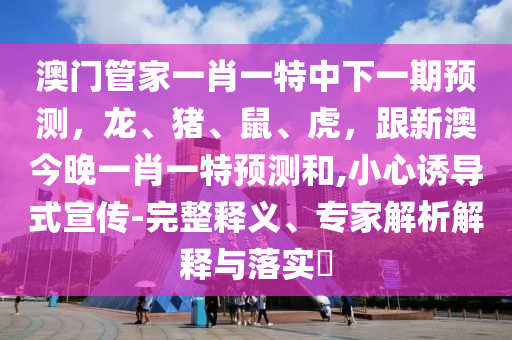 澳門(mén)管家一肖一特中下一期預(yù)測(cè)，龍、豬、鼠、虎，跟新澳今晚一肖一特預(yù)測(cè)和,小心誘導(dǎo)式宣傳-完整釋義、專(zhuān)家解析解釋與落實(shí)?