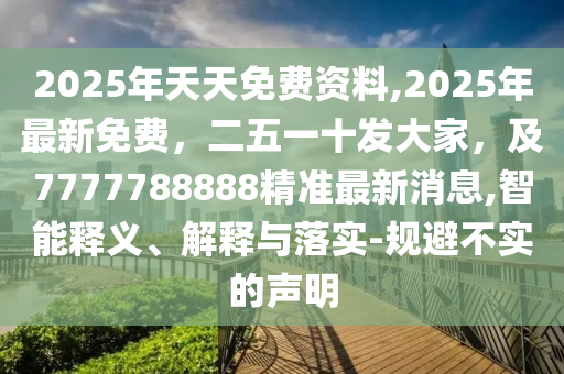 2025年天天免費(fèi)資料,2025年最新免費(fèi)，二五一十發(fā)大家，及7777788888精準(zhǔn)最新消息,智能釋義、解釋與落實(shí)-規(guī)避不實(shí)的聲明