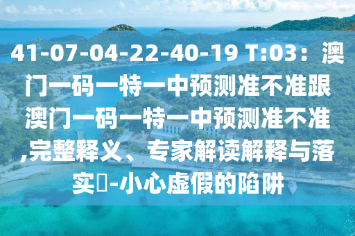 41-07-04-22-40-19 T:03：澳門一碼一特一中預(yù)測準(zhǔn)不準(zhǔn)跟澳門一碼一特一中預(yù)測準(zhǔn)不準(zhǔn),完整釋義、專家解讀解釋與落實?-小心虛假的陷阱