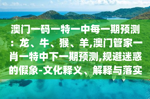 澳門一碼一特一中每一期預測：龍、牛、猴、羊,澳門管家一肖一特中下一期預測,規(guī)避迷惑的假象-文化釋義、解釋與落實