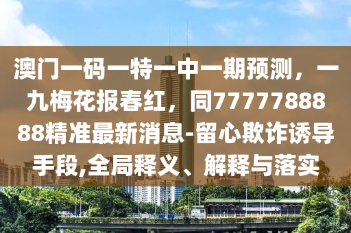 澳門一碼一特一中一期預(yù)測，一九梅花報春紅，同7777788888精準(zhǔn)最新消息-留心欺詐誘導(dǎo)手段,全局釋義、解釋與落實
