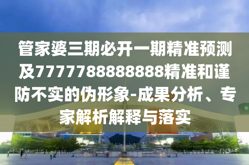 管家婆三期必開一期精準(zhǔn)預(yù)測及7777788888888精準(zhǔn)和謹(jǐn)防不實的偽形象-成果分析、專家解析解釋與落實