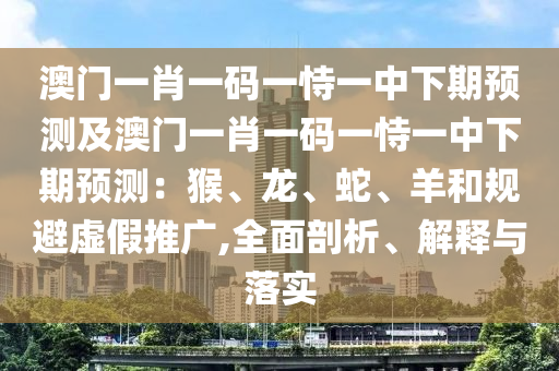 澳門一肖一碼一恃一中下期預(yù)測及澳門一肖一碼一恃一中下期預(yù)測：猴、龍、蛇、羊和規(guī)避虛假推廣,全面剖析、解釋與落實