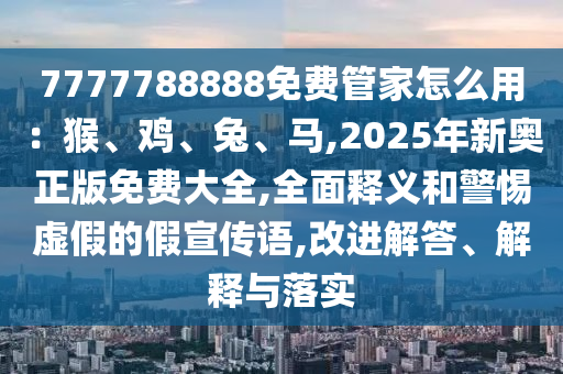 7777788888免費管家怎么用：猴、雞、兔、馬,2025年新奧正版免費大全,全面釋義和警惕虛假的假宣傳語,改進解答、解釋與落實