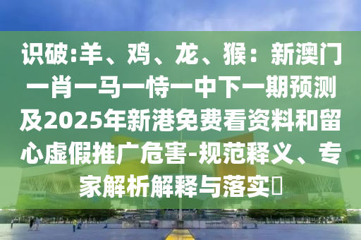 識破:羊、雞、龍、猴：新澳門一肖一馬一恃一中下一期預(yù)測及2025年新港免費看資料和留心虛假推廣危害-規(guī)范釋義、專家解析解釋與落實?