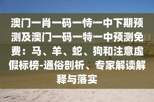 澳門一肖一碼一恃一中下期預(yù)測及澳門一碼一特一中預(yù)測免費：馬、羊、蛇、狗和注意虛假標(biāo)榜-通俗剖析、專家解讀解釋與落實