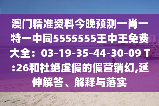 澳門精準(zhǔn)資料今晚預(yù)測一肖一特一中同5555555王中王免費大全：03-19-35-44-30-09 T:26和杜絕虛假的假營銷幻,延伸解答、解釋與落實