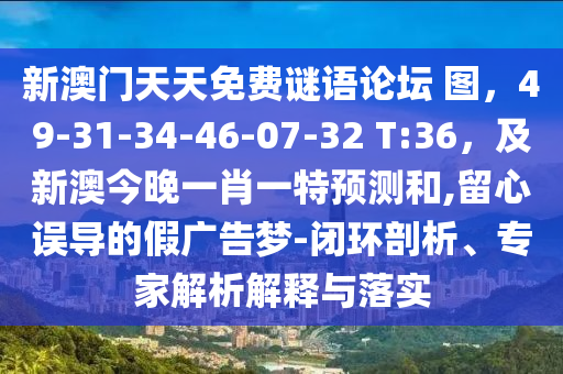 新澳門天天免費謎語論壇 圖，49-31-34-46-07-32 T:36，及新澳今晚一肖一特預(yù)測和,留心誤導(dǎo)的假廣告夢-閉環(huán)剖析、專家解析解釋與落實