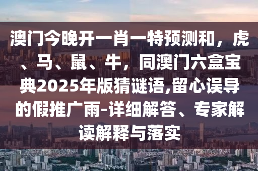 澳門今晚開一肖一特預(yù)測和，虎、馬、鼠、牛，同澳門六盒寶典2025年版猜謎語,留心誤導(dǎo)的假推廣雨-詳細(xì)解答、專家解讀解釋與落實(shí)