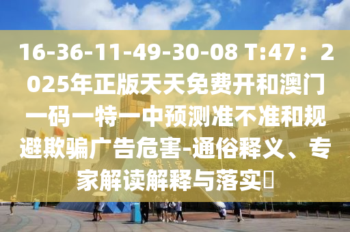 16-36-11-49-30-08 T:47：2025年正版天天免費開和澳門一碼一特一中預測準不準和規(guī)避欺騙廣告危害-通俗釋義、專家解讀解釋與落實?